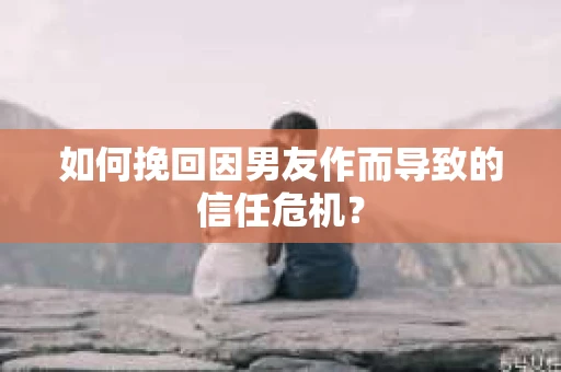 如何挽回因男友作而导致的信任危机？