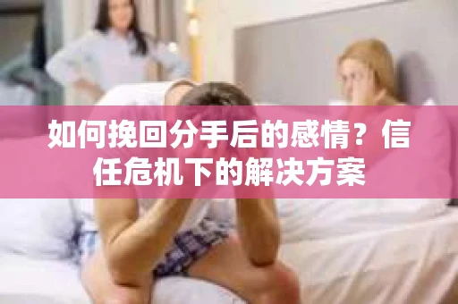 如何挽回分手后的感情？信任危机下的解决方案