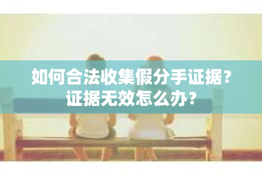如何合法收集假分手证据？证据无效怎么办？