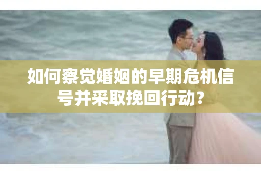 如何察觉婚姻的早期危机信号并采取挽回行动？