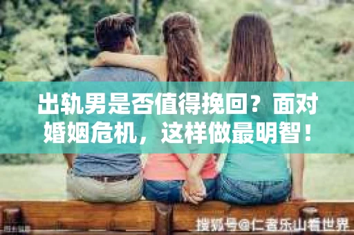 出轨男是否值得挽回？面对婚姻危机，这样做最明智！