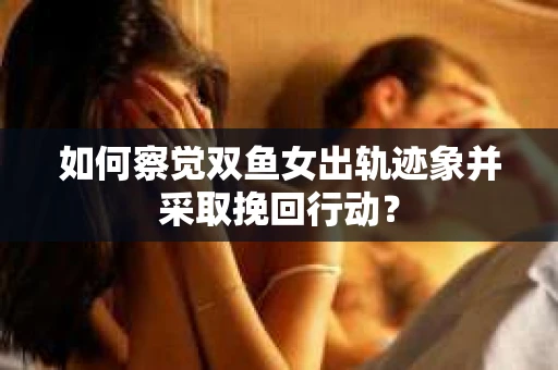 如何察觉双鱼女出轨迹象并采取挽回行动？