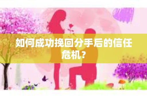 如何成功挽回分手后的信任危机？