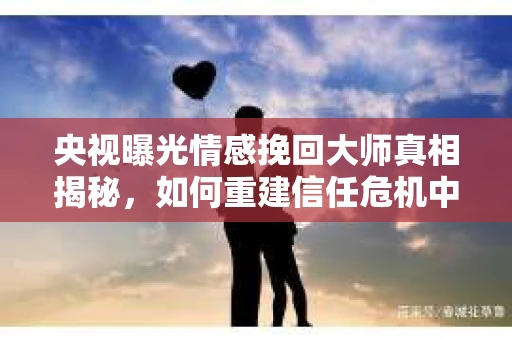 央视曝光情感挽回大师真相揭秘，如何重建信任危机中的关系？