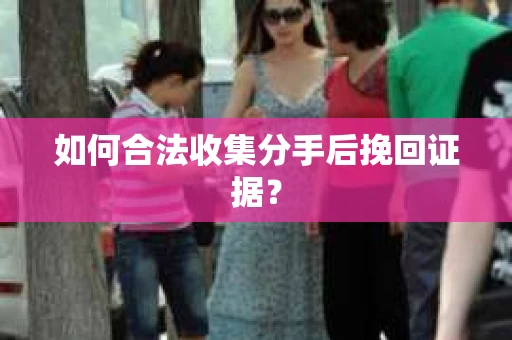 如何合法收集分手后挽回证据？