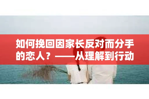 如何挽回因家长反对而分手的恋人？——从理解到行动的全方位指南