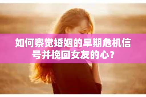 如何察觉婚姻的早期危机信号并挽回女友的心？