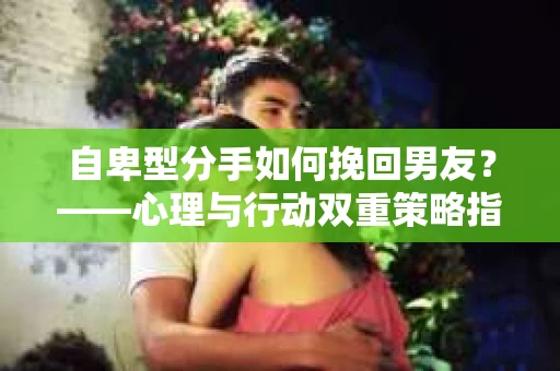 自卑型分手如何挽回男友？——心理与行动双重策略指南