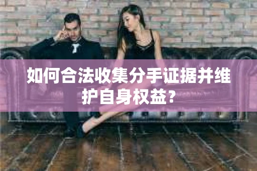 如何合法收集分手证据并维护自身权益？