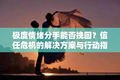 极度情绪分手能否挽回？信任危机的解决方案与行动指南