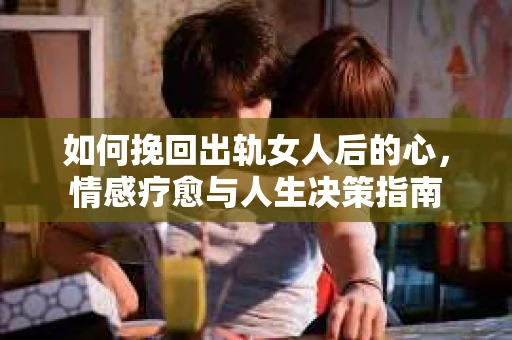 如何挽回出轨女人后的心，情感疗愈与人生决策指南