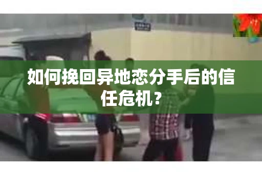 如何挽回异地恋分手后的信任危机？