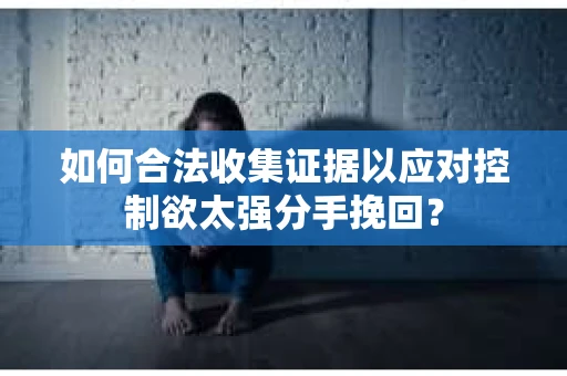 如何合法收集证据以应对控制欲太强分手挽回？