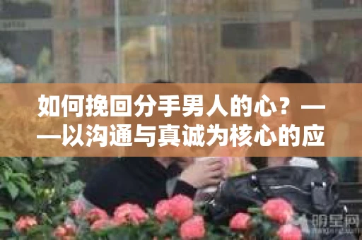 如何挽回分手男人的心？——以沟通与真诚为核心的应对策略