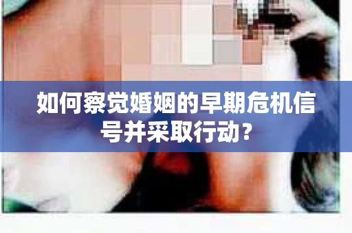 如何察觉婚姻的早期危机信号并采取行动？