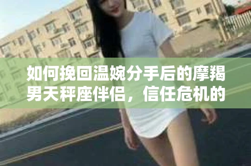 如何挽回温婉分手后的摩羯男天秤座伴侣，信任危机的解决方案