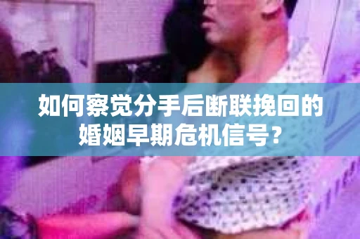 如何察觉分手后断联挽回的婚姻早期危机信号？