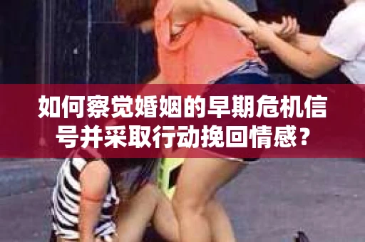 如何察觉婚姻的早期危机信号并采取行动挽回情感？