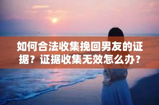 如何合法收集挽回男友的证据？证据收集无效怎么办？