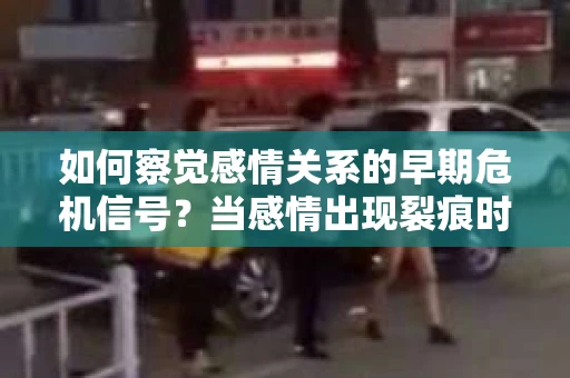 如何察觉感情关系的早期危机信号？当感情出现裂痕时，你该这样做！