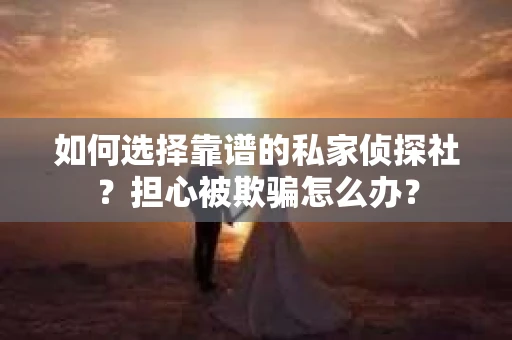 如何选择靠谱的私家侦探社？担心被欺骗怎么办？