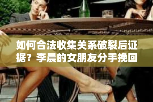 如何合法收集关系破裂后证据？李晨的女朋友分手挽回的合法策略
