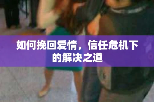 如何挽回爱情，信任危机下的解决之道