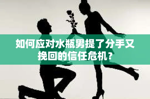 如何应对水瓶男提了分手又挽回的信任危机？