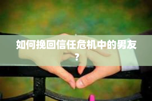 如何挽回信任危机中的男友？