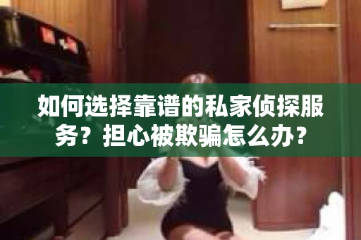 如何选择靠谱的私家侦探服务？担心被欺骗怎么办？