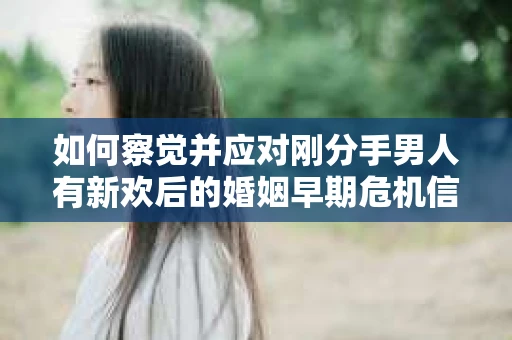 如何察觉并应对刚分手男人有新欢后的婚姻早期危机信号？