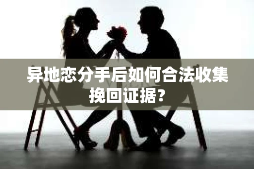 异地恋分手后如何合法收集挽回证据？