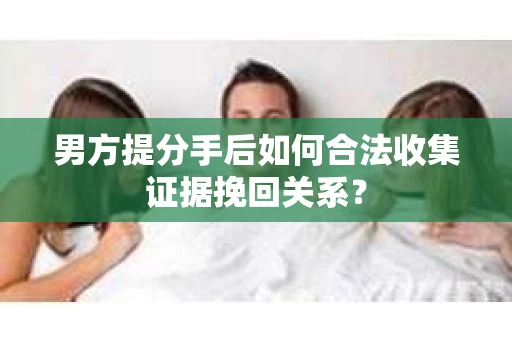 男方提分手后如何合法收集证据挽回关系？
