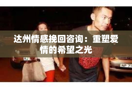 达州情感挽回咨询：重塑爱情的希望之光