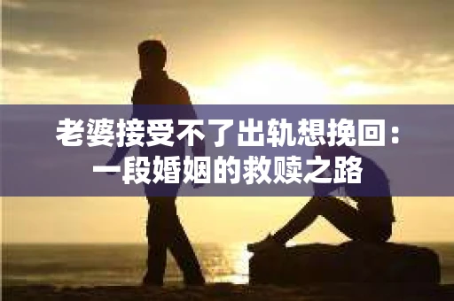 老婆接受不了出轨想挽回：一段婚姻的救赎之路