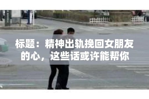 标题：精神出轨挽回女朋友的心，这些话或许能帮你