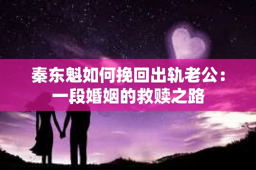 秦东魁如何挽回出轨老公：一段婚姻的救赎之路