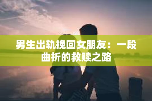 男生出轨挽回女朋友：一段曲折的救赎之路