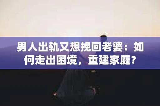 男人出轨又想挽回老婆：如何走出困境，重建家庭？