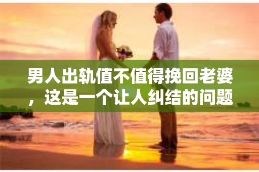 男人出轨值不值得挽回老婆，这是一个让人纠结的问题。在这个问题上，每个人都有自己的看法和经历。今天，我们就来聊聊这个话题，希望能给你带来一些启发。