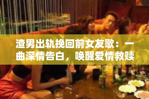 渣男出轨挽回前女友歌：一曲深情告白，唤醒爱情救赎