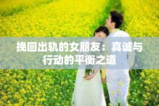 挽回出轨的女朋友：真诚与行动的平衡之道