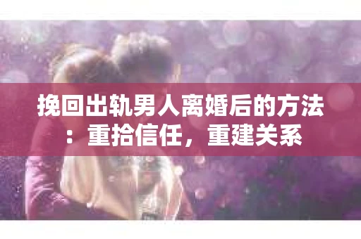 挽回出轨男人离婚后的方法：重拾信任，重建关系