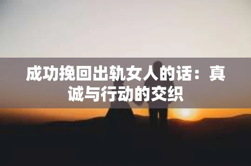 成功挽回出轨女人的话：真诚与行动的交织