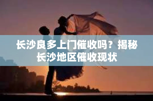 长沙良多上门催收吗？揭秘长沙地区催收现状