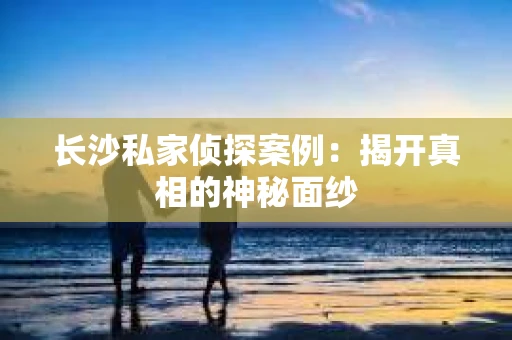 长沙私家侦探案例：揭开真相的神秘面纱