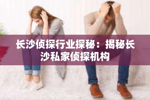 长沙侦探行业探秘：揭秘长沙私家侦探机构