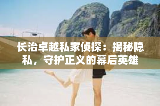 长治卓越私家侦探：揭秘隐私，守护正义的幕后英雄