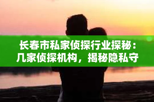 长春市私家侦探行业探秘：几家侦探机构，揭秘隐私守护者