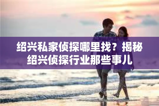 绍兴私家侦探哪里找？揭秘绍兴侦探行业那些事儿
